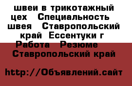 швеи в трикотажный цех › Специальность ­ швея - Ставропольский край, Ессентуки г. Работа » Резюме   . Ставропольский край